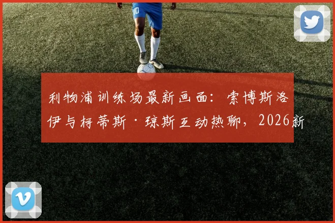 利物浦训练场最新画面：索博斯洛伊与柯蒂斯·琼斯互动热聊，2026新季前疑云消散