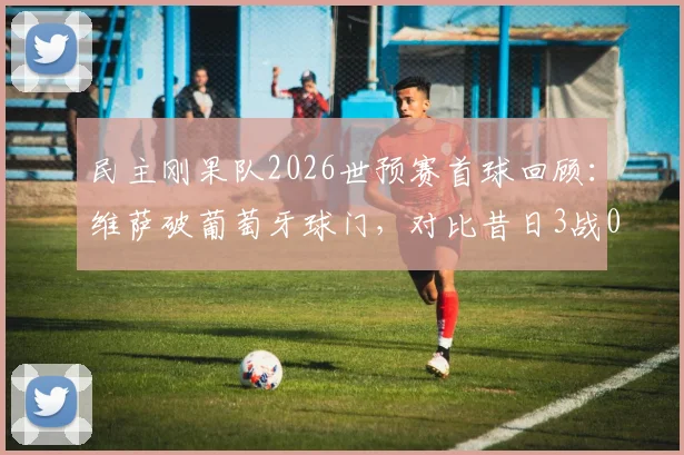 民主刚果队2026世预赛首球回顾:维萨破葡萄牙球门,对比昔日3战0球狂失14球纪录