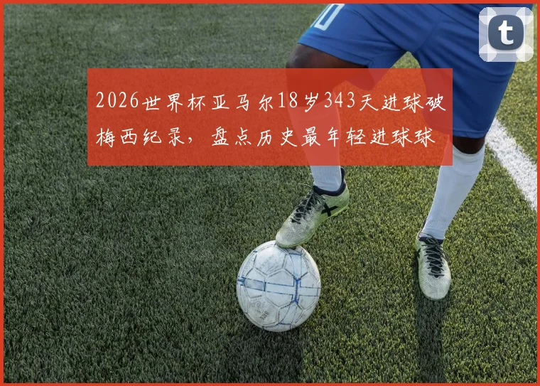 2026世界杯亚马尔18岁343天进球破梅西纪录,盘点历史最年轻进球球员排行榜及完整数据