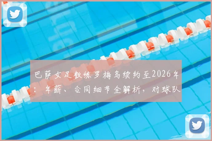 巴萨女足教练罗梅乌续约至2026年：年薪、合同细节全解析，对球队未来意味着什么？