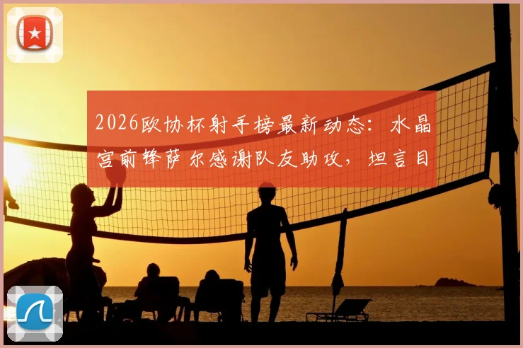 2026欧协杯射手榜最新动态:水晶宫前锋萨尔感谢队友助攻,坦言目标是再进两三球,附进球集锦