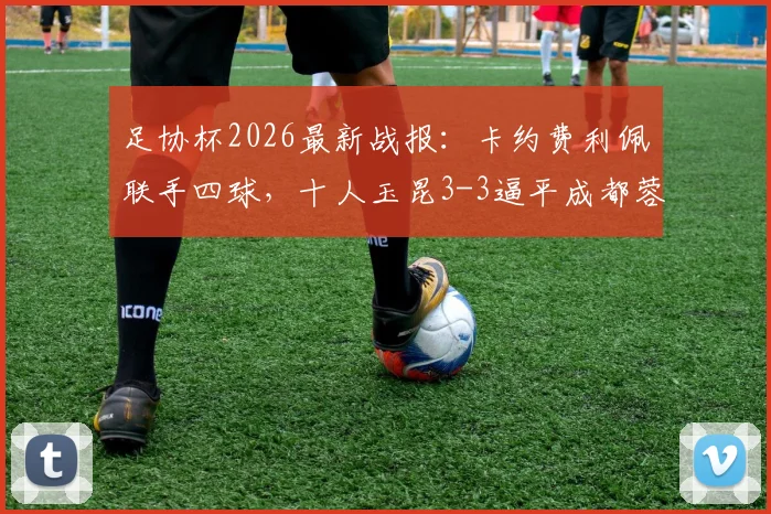 足协杯2026最新战报：卡约费利佩联手四球，十人玉昆3-3逼平成都蓉城全回顾