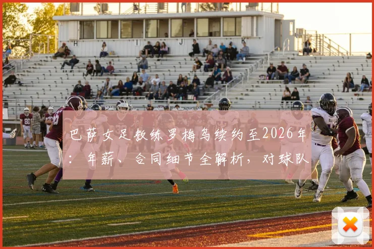 巴萨女足教练罗梅乌续约至2026年:年薪、合同细节全解析,对球队未来意味着什么?