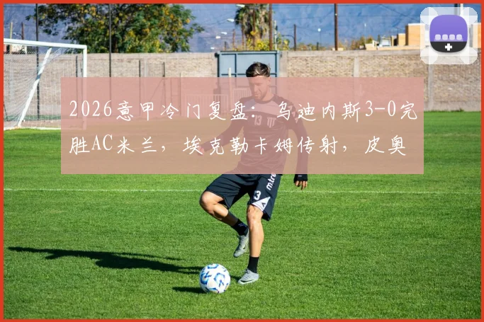 2026意甲冷门复盘：乌迪内斯3-0完胜AC米兰，埃克勒卡姆传射，皮奥利战术体系暴露三大问题