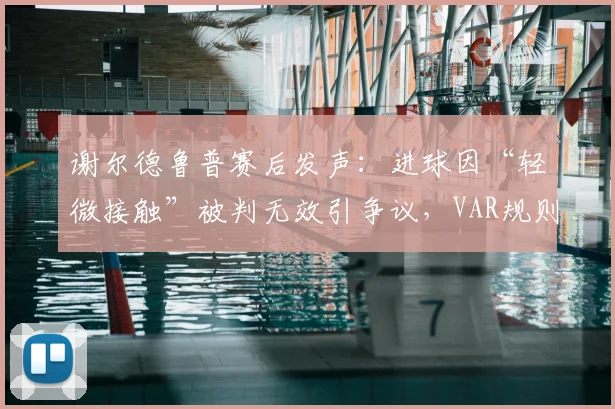 谢尔德鲁普赛后发声：进球因“轻微接触”被判无效引争议，VAR规则尺度再成焦点，球员教练如何应对？