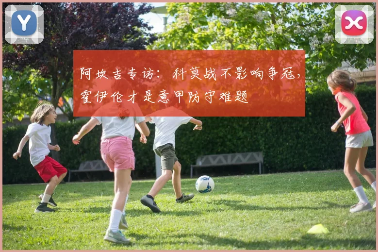 阿坎吉专访：科莫战不影响争冠，霍伊伦才是意甲防守难题