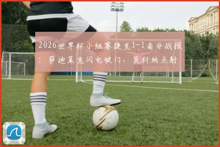 2026世界杯小组赛捷克1-1南非战报：萨迪莱克闪电破门，莫科纳点射救主，附全场录像回放及出线形势解读
