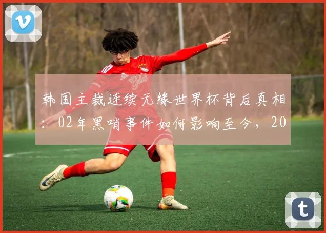 韩国主裁连续无缘世界杯背后真相：02年黑哨事件如何影响至今，2026年依旧无望？