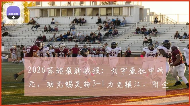 2026苏超最新战报:刘宇豪独中两元,助无锡吴钩3-1力克镇江,附全场数据与射手榜变动