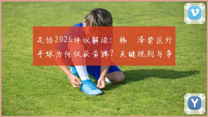 足协2026评议解读:韩镕泽禁区外手球为何仅获黄牌?关键规则与争议点分析