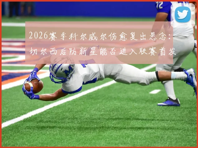 2026赛季科尔威尔伤愈复出悬念:切尔西后防新星能否进入联赛首发?最新大名单解析