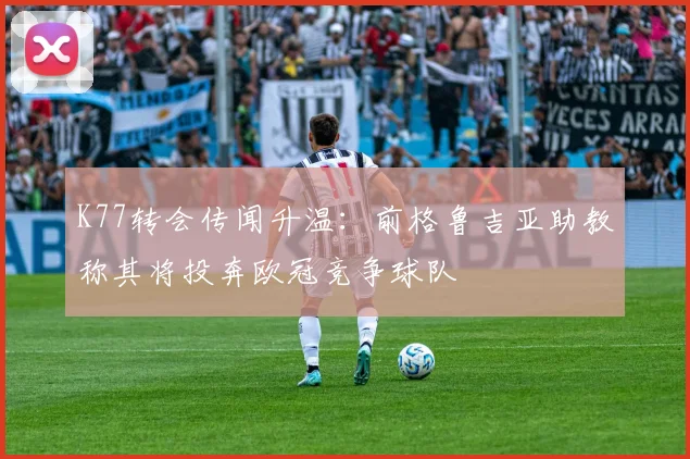 K77转会传闻升温:前格鲁吉亚助教称其将投奔欧冠竞争球队