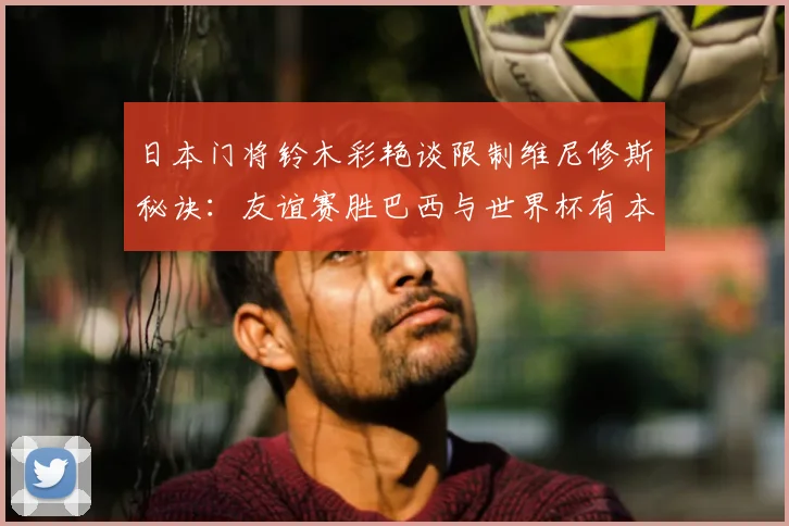 日本门将铃木彩艳谈限制维尼修斯秘诀：友谊赛胜巴西与世界杯有本质不同，2026前景深度探讨
