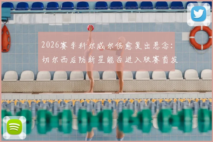 2026赛季科尔威尔伤愈复出悬念：切尔西后防新星能否进入联赛首发？最新大名单解析