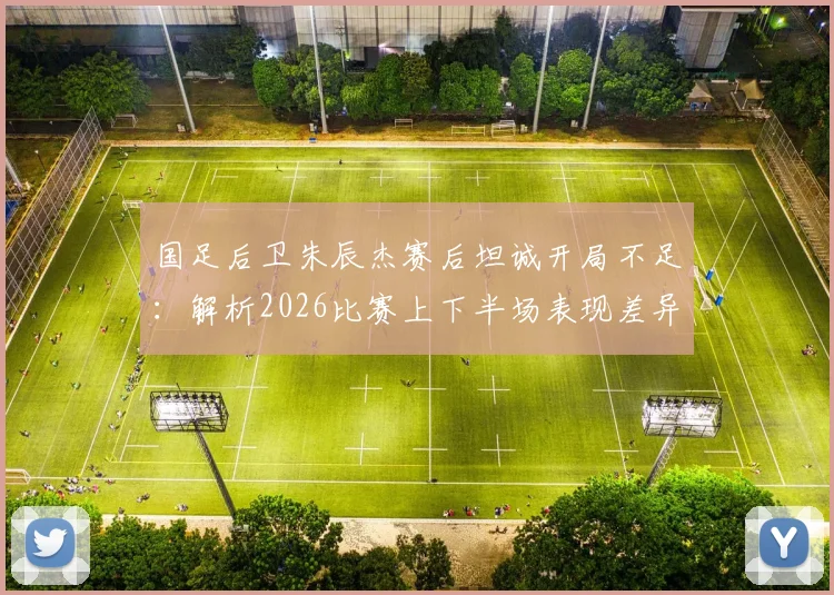 国足后卫朱辰杰赛后坦诚开局不足：解析2026比赛上下半场表现差异与把握机会致胜关键点