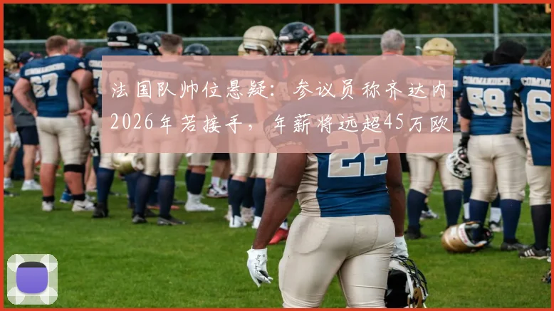 法国队帅位悬疑：参议员称齐达内2026年若接手，年薪将远超45万欧限制
