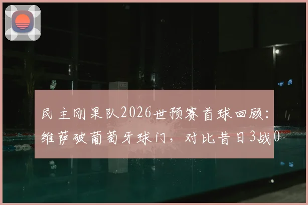 民主刚果队2026世预赛首球回顾：维萨破葡萄牙球门，对比昔日3战0球狂失14球纪录