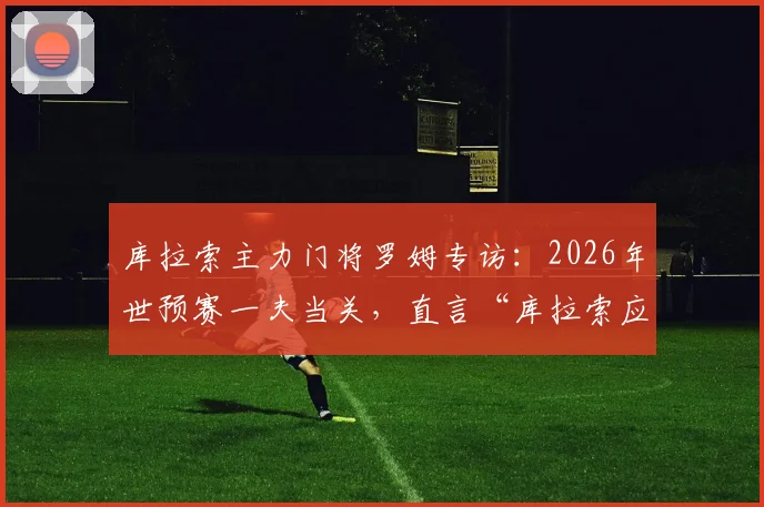 库拉索主力门将罗姆专访:2026年世预赛一夫当关,直言“库拉索应为我立雕像”背后故事全解析