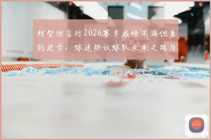 郑智坦言对2026赛季成绩不满但看到进步，球迷热议球队未来之路与郑智执教风格