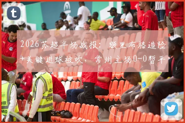 2026苏超半场战报：额里布格造险+关键进球被吹，常州主场0-0暂平泰州