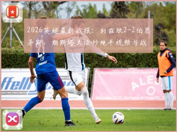 2026英超最新战报：利兹联2-2伯恩茅斯，朗斯塔夫读秒绝平视频与战术细节全解析