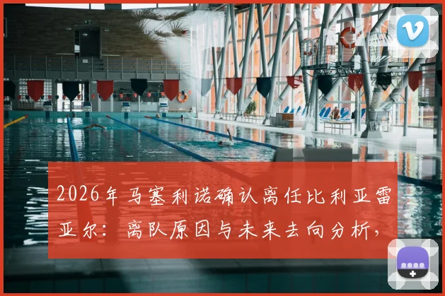 2026年马塞利诺确认离任比利亚雷亚尔：离队原因与未来去向分析，黄潜主帅更迭最新动态