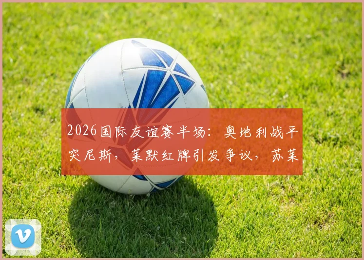 2026国际友谊赛半场：奥地利战平突尼斯，莱默红牌引发争议，苏莱曼中框成转折点