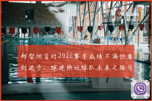 郑智坦言对2026赛季成绩不满但看到进步，球迷热议球队未来之路与郑智执教风格