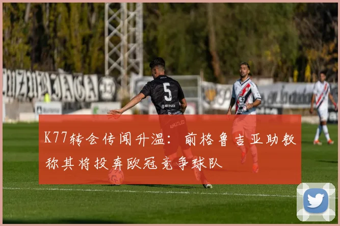 K77转会传闻升温：前格鲁吉亚助教称其将投奔欧冠竞争球队