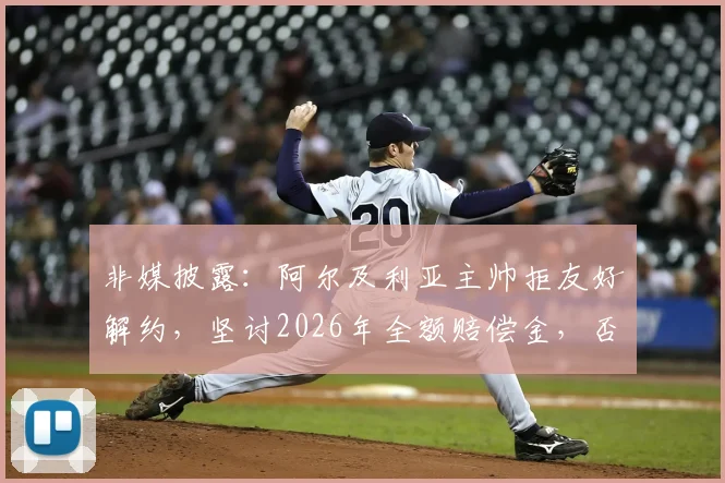 非媒披露：阿尔及利亚主帅拒友好解约，坚讨2026年全额赔偿金，否则法庭见