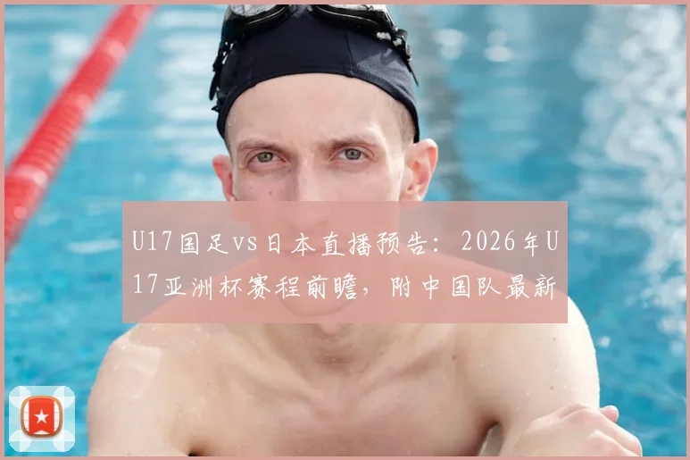 U17国足vs日本直播预告：2026年U17亚洲杯赛程前瞻，附中国队最新阵容名单及赛果分析