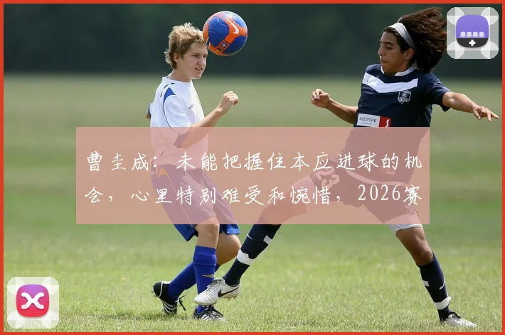 曹圭成：未能把握住本应进球的机会，心里特别难受和惋惜，2026赛季前锋射术与心态调整深度解析