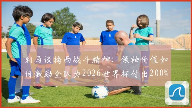 利马谈梅西战斗精神:领袖价值如何激励全队为2026世界杯付出200%努力