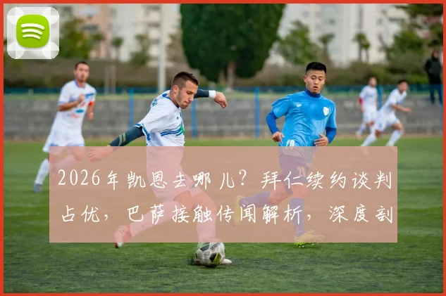 2026年凯恩去哪儿？拜仁续约谈判占优，巴萨接触传闻解析，深度剖析球员未来去向