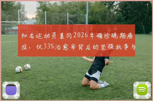 知名运动员基冈2026年确诊晚期癌症，仅33%治愈率背后的坚强抗争与最新动态解读