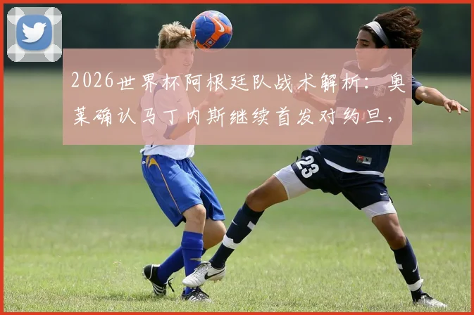 2026世界杯阿根廷队战术解析：奥莱确认马丁内斯继续首发对约旦，此举意在为其找回比赛节奏与状态