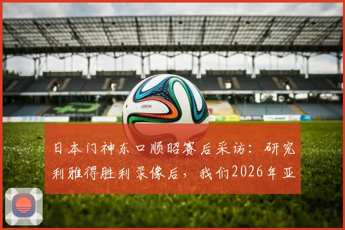 日本门神东口顺昭赛后采访：研究利雅得胜利录像后，我们2026年亚冠取胜机会很大