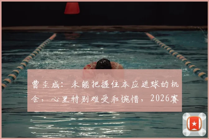 曹圭成：未能把握住本应进球的机会，心里特别难受和惋惜，2026赛季前锋射术与心态调整深度解析