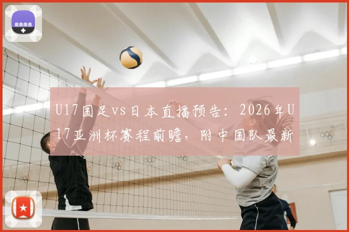U17国足vs日本直播预告：2026年U17亚洲杯赛程前瞻，附中国队最新阵容名单及赛果分析