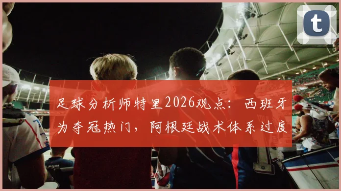 足球分析师特里2026观点：西班牙为夺冠热门，阿根廷战术体系过度依赖梅西发起进攻