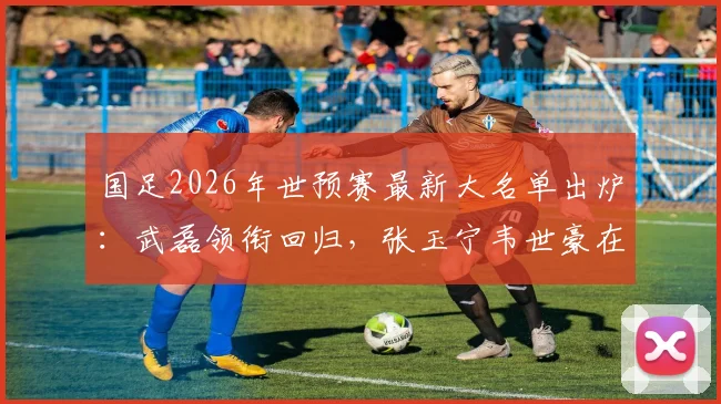 国足2026年世预赛最新大名单出炉：武磊领衔回归，张玉宁韦世豪在列，新人李昊首次入选引关注