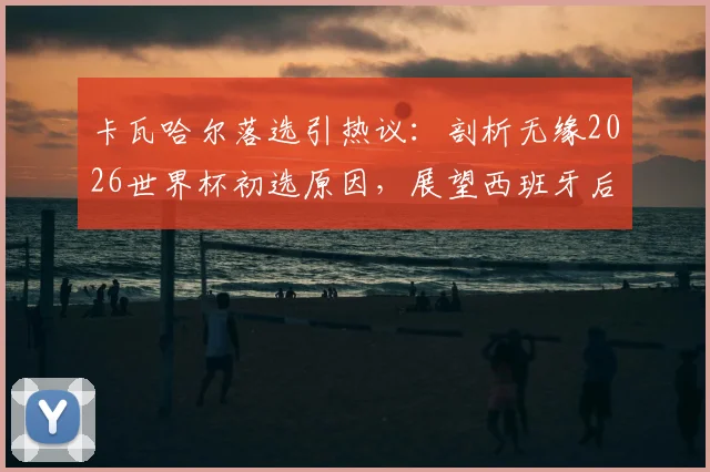 卡瓦哈尔落选引热议：剖析无缘2026世界杯初选原因，展望西班牙后防新格局