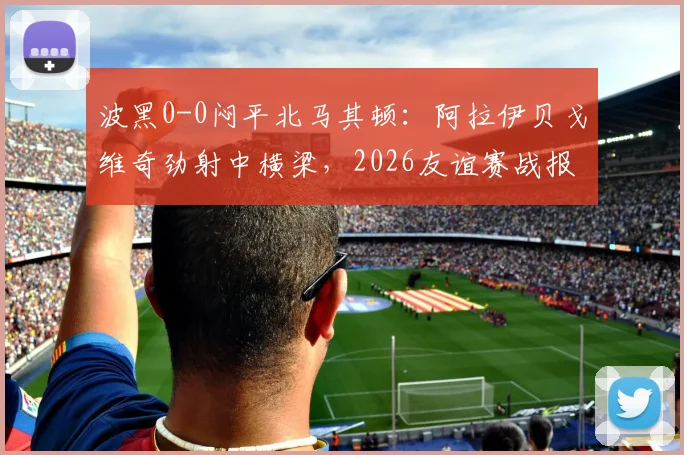 波黑0-0闷平北马其顿:阿拉伊贝戈维奇劲射中横梁,2026友谊赛战报及关键数据解析