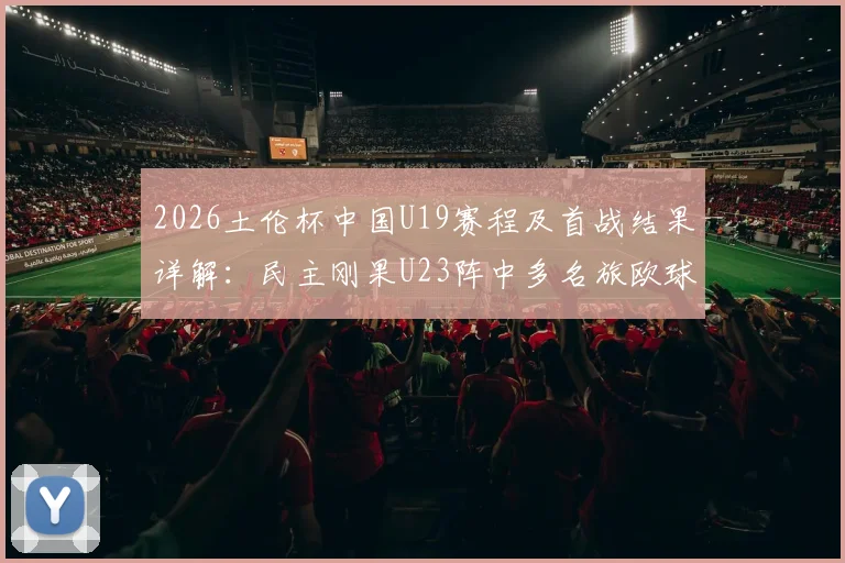 2026土伦杯中国U19赛程及首战结果详解：民主刚果U23阵中多名旅欧球员需警惕