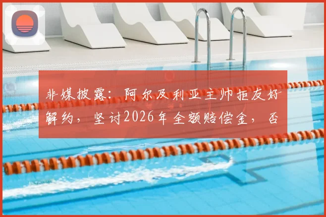 非媒披露：阿尔及利亚主帅拒友好解约，坚讨2026年全额赔偿金，否则法庭见