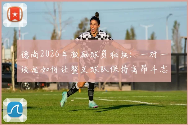 德尚2026年激励球员秘诀:一对一谈话如何让整支球队保持高昂斗志与团队凝聚力