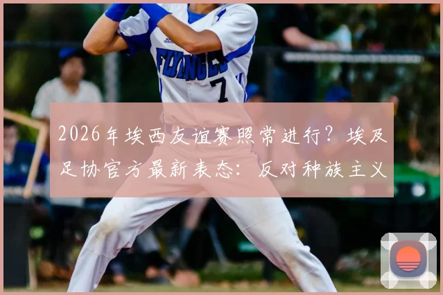 2026年埃西友谊赛照常进行?埃及足协官方最新表态:反对种族主义,但比赛不受影响