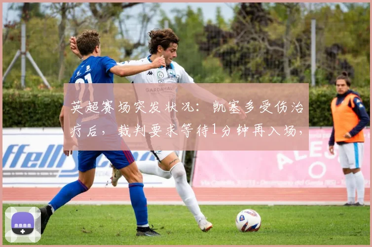 英超赛场突发状况:凯塞多受伤治疗后,裁判要求等待1分钟再入场,这背后是2026年必须知道的足球新规