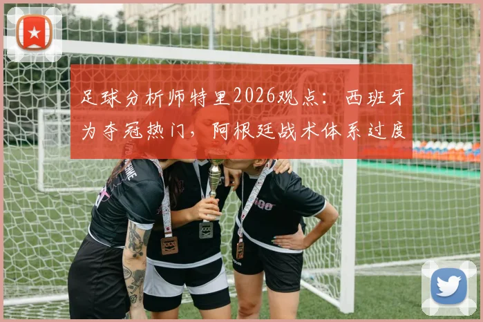 足球分析师特里2026观点：西班牙为夺冠热门，阿根廷战术体系过度依赖梅西发起进攻