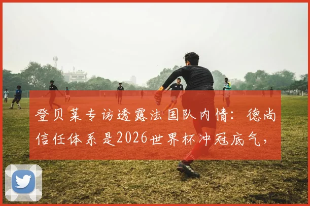 登贝莱专访透露法国队内情:德尚信任体系是2026世界杯冲冠底气,决赛目标是唯一方向